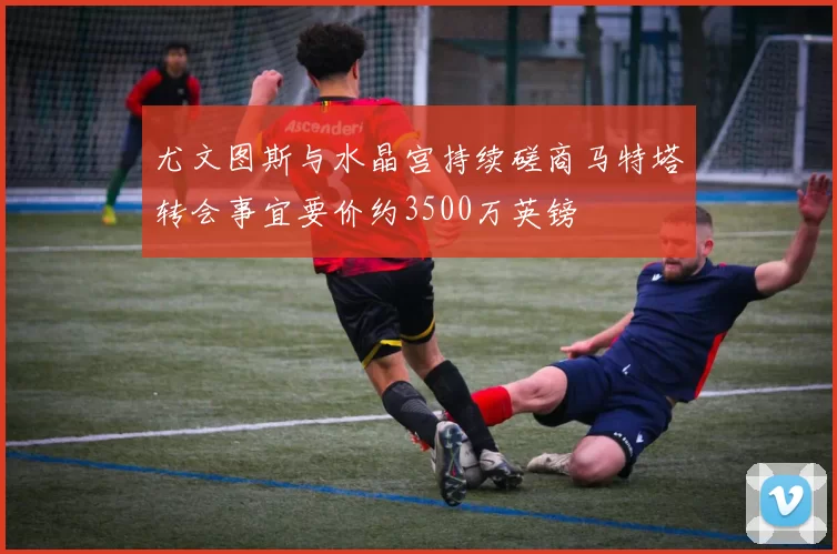尤文图斯与水晶宫持续磋商马特塔转会事宜要价约3500万英镑