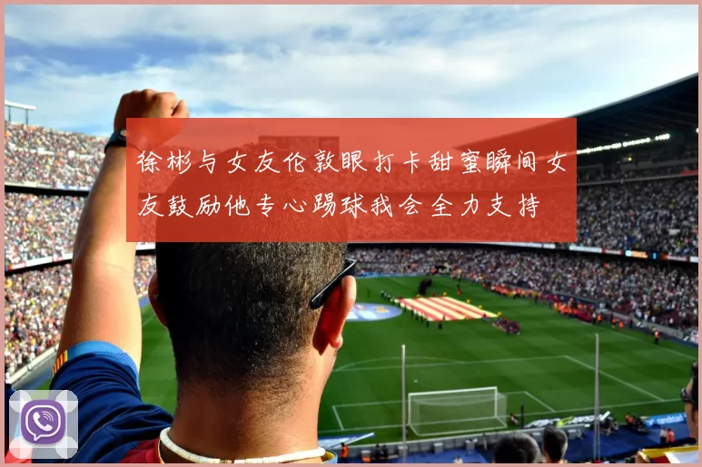 徐彬与女友伦敦眼打卡甜蜜瞬间女友鼓励他专心踢球我会全力支持