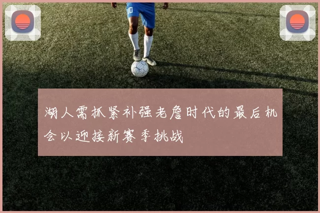 湖人需抓紧补强老詹时代的最后机会以迎接新赛季挑战
