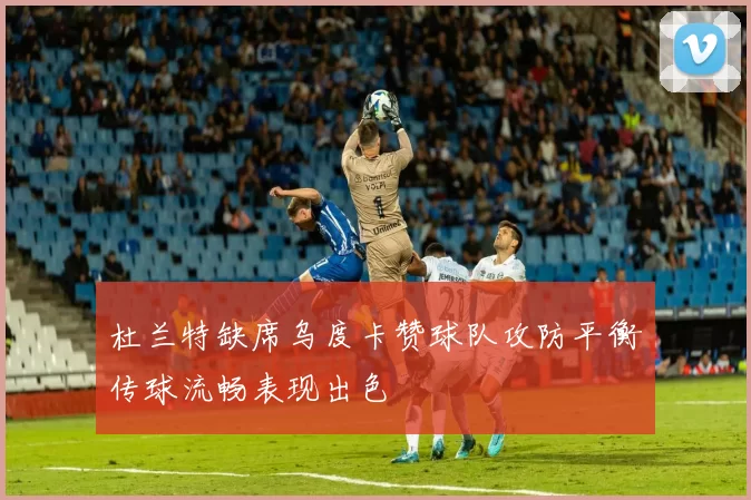 杜兰特缺席乌度卡赞球队攻防平衡传球流畅表现出色
