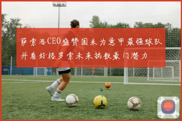 萨索洛CEO盛赞国米为意甲最强球队并看好格罗索未来执教豪门潜力