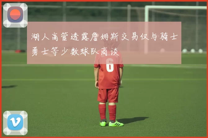 湖人高管透露詹姆斯交易仅与骑士勇士等少数球队商谈